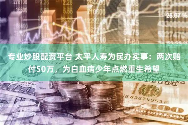 专业炒股配资平台 太平人寿为民办实事：两次赔付50万，为白血病少年点燃重生希望