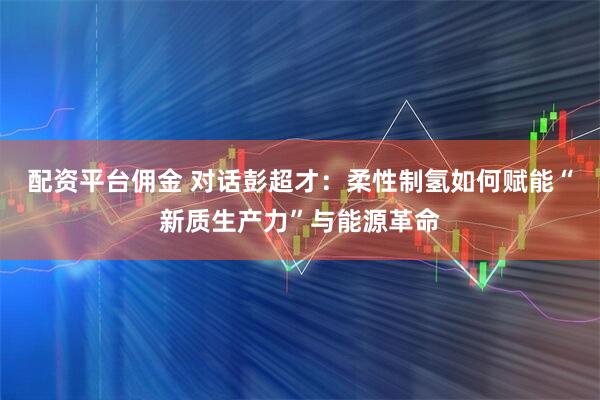 配资平台佣金 对话彭超才：柔性制氢如何赋能“新质生产力”与能源革命