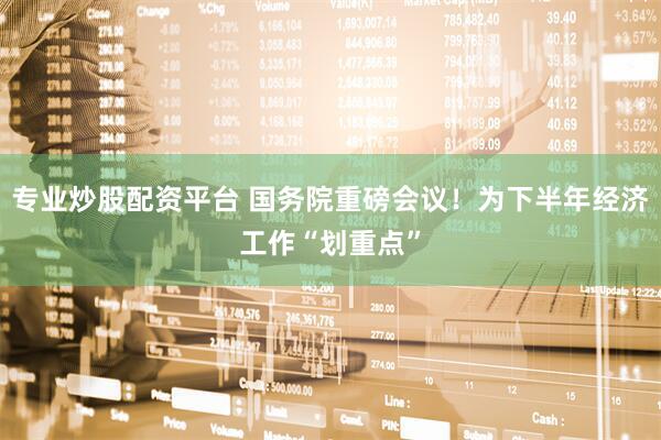 专业炒股配资平台 国务院重磅会议！为下半年经济工作“划重点”