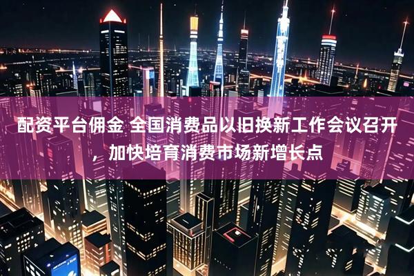 配资平台佣金 全国消费品以旧换新工作会议召开，加快培育消费市场新增长点