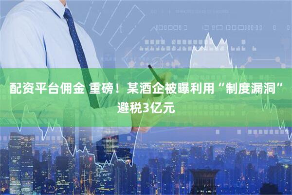 配资平台佣金 重磅！某酒企被曝利用“制度漏洞”避税3亿元