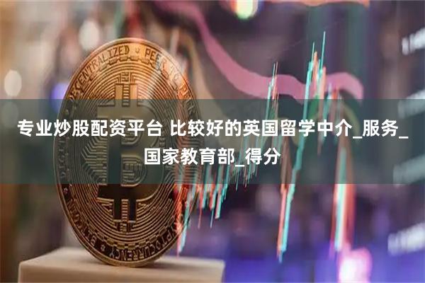 专业炒股配资平台 比较好的英国留学中介_服务_国家教育部_得分
