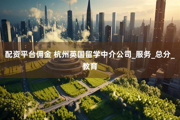 配资平台佣金 杭州英国留学中介公司_服务_总分_教育