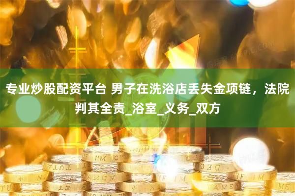专业炒股配资平台 男子在洗浴店丢失金项链，法院判其全责_浴室_义务_双方
