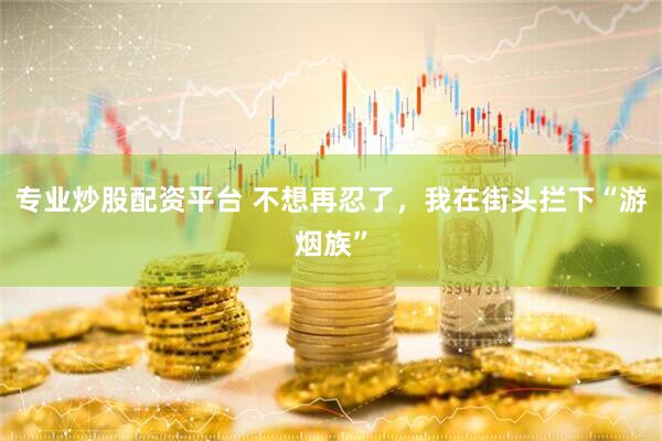 专业炒股配资平台 不想再忍了，我在街头拦下“游烟族”