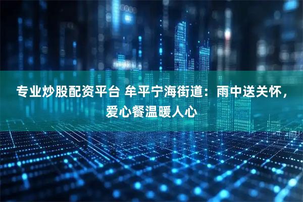 专业炒股配资平台 牟平宁海街道：雨中送关怀，爱心餐温暖人心