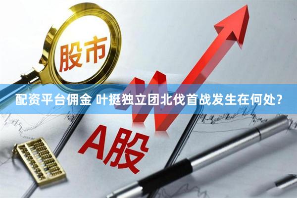 配资平台佣金 叶挺独立团北伐首战发生在何处？
