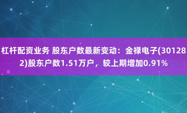 杠杆配资业务 股东户数最新变动：金禄电子(301282)股东户数1.51万户，较上期增加0.91%