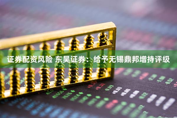证券配资风险 东吴证券：给予无锡鼎邦增持评级