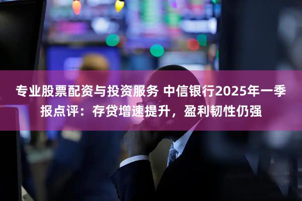 专业股票配资与投资服务 中信银行2025年一季报点评：存贷增速提升，盈利韧性仍强