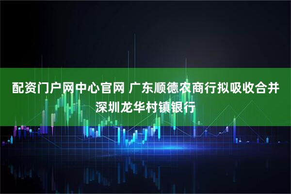 配资门户网中心官网 广东顺德农商行拟吸收合并深圳龙华村镇银行
