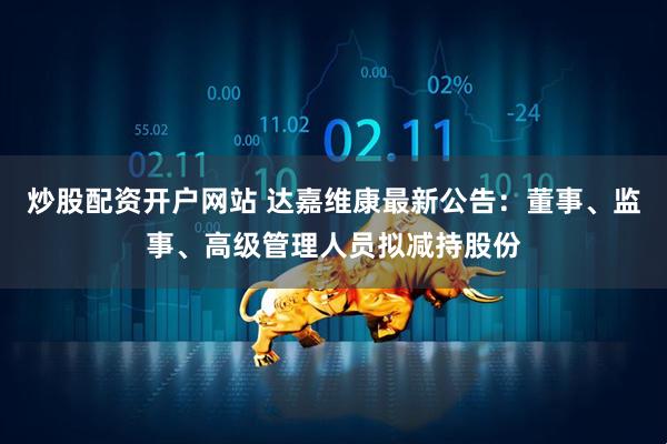炒股配资开户网站 达嘉维康最新公告：董事、监事、高级管理人员拟减持股份
