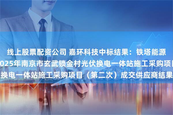 线上股票配资公司 嘉环科技中标结果：铁塔能源有限公司江苏分公司2025年南京市玄武锁金村光伏换电一体站施工采购项目（第二次）成交供应商结果公示