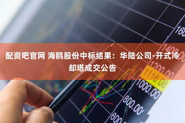 配资吧官网 海鸥股份中标结果：华陆公司-开式冷却塔成交公告
