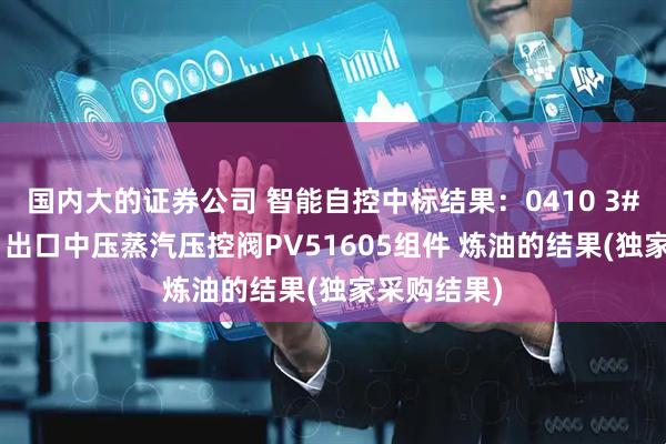 国内大的证券公司 智能自控中标结果：0410 3#催化M501出口中压蒸汽压控阀PV51605组件 炼油的结果(独家采购结果)