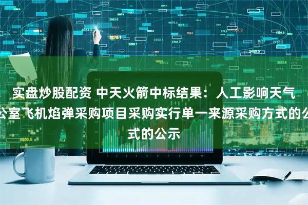 实盘炒股配资 中天火箭中标结果：人工影响天气办公室飞机焰弹采购项目采购实行单一来源采购方式的公示