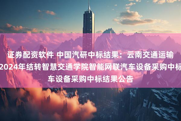 证券配资软件 中国汽研中标结果：云南交通运输职业学院2024年结转智慧交通学院智能网联汽车设备采购中标结果公告