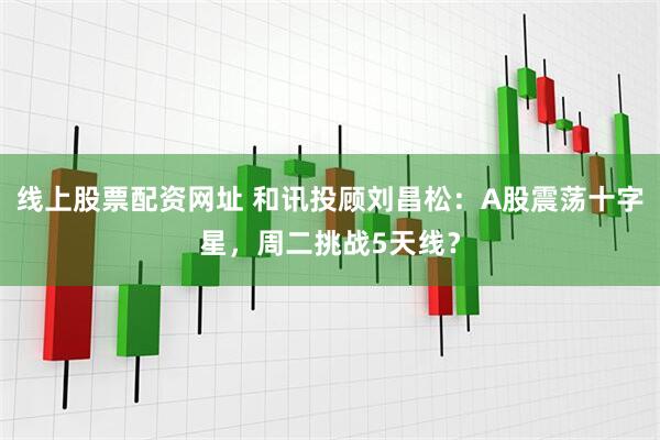 线上股票配资网址 和讯投顾刘昌松：A股震荡十字星，周二挑战5天线？