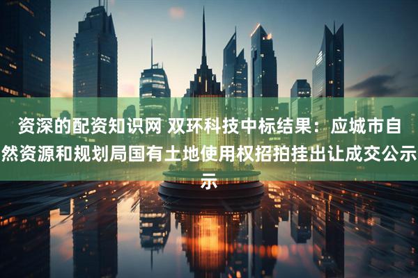 资深的配资知识网 双环科技中标结果：应城市自然资源和规划局国有土地使用权招拍挂出让成交公示