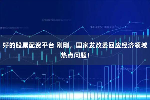 好的股票配资平台 刚刚，国家发改委回应经济领域热点问题！