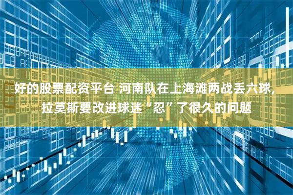 好的股票配资平台 河南队在上海滩两战丢六球, 拉莫斯要改进球迷“忍”了很久的问题