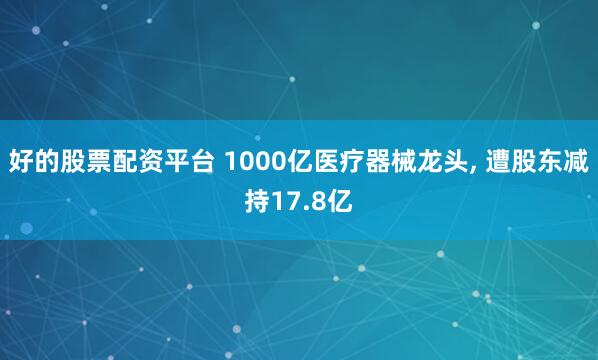 好的股票配资平台 1000亿医疗器械龙头, 遭股东减持17.8亿