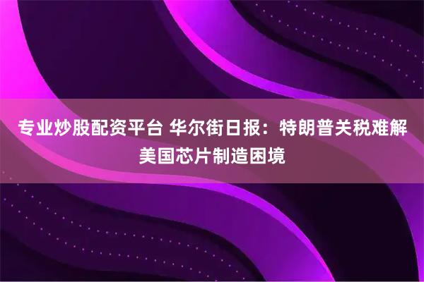 专业炒股配资平台 华尔街日报：特朗普关税难解美国芯片制造困境
