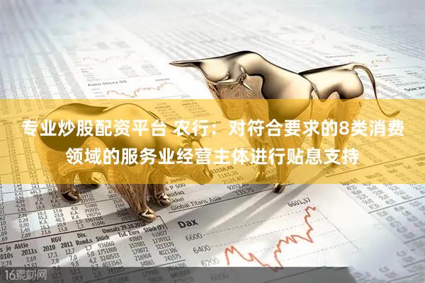 专业炒股配资平台 农行：对符合要求的8类消费领域的服务业经营主体进行贴息支持