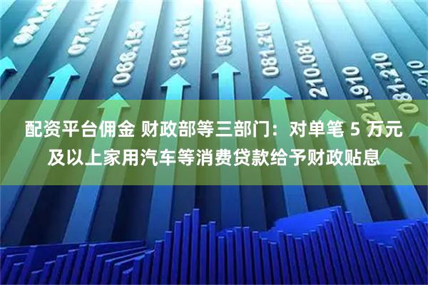 配资平台佣金 财政部等三部门：对单笔 5 万元及以上家用汽车等消费贷款给予财政贴息