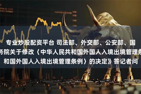 专业炒股配资平台 司法部、外交部、公安部、国家移民局负责人就《国务院关于修改〈中华人民共和国外国人入境出境管理条例〉的决定》答记者问