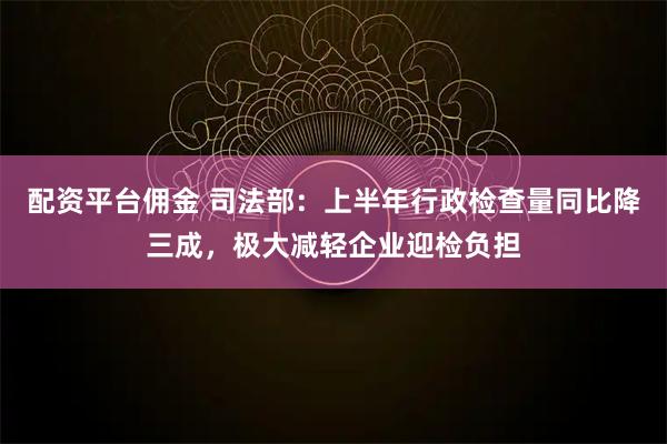 配资平台佣金 司法部：上半年行政检查量同比降三成，极大减轻企业迎检负担