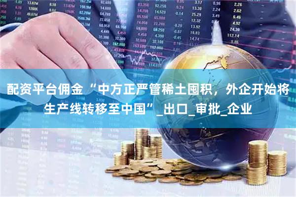 配资平台佣金 “中方正严管稀土囤积，外企开始将生产线转移至中国”_出口_审批_企业
